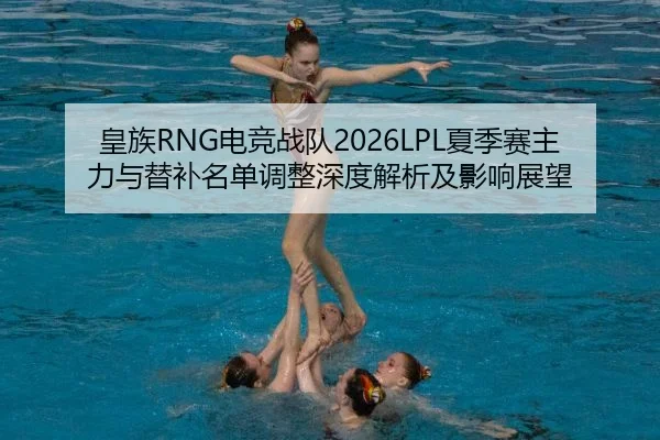 皇族RNG电竞战队2026LPL夏季赛主力与替补名单调整深度解析及影响展望