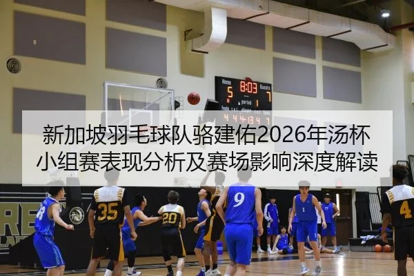 新加坡羽毛球队骆建佑2026年汤杯小组赛表现分析及赛场影响深度解读